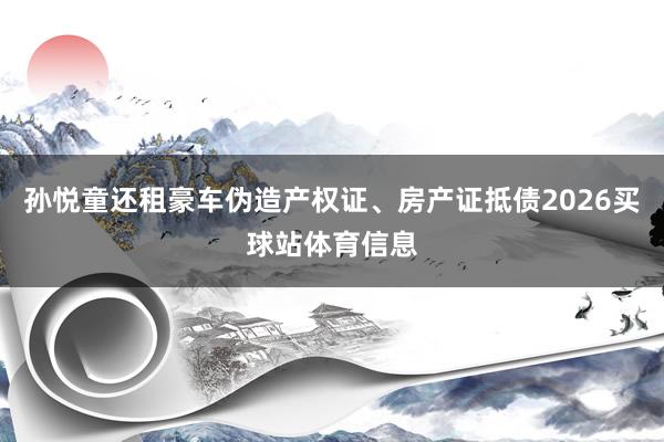 孙悦童还租豪车伪造产权证、房产证抵债2026买球站体育信息