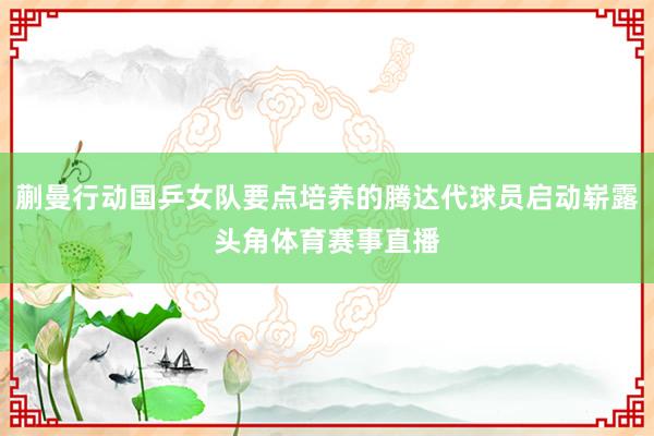 蒯曼行动国乒女队要点培养的腾达代球员启动崭露头角体育赛事直播