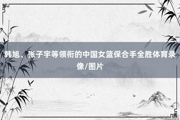 韩旭、张子宇等领衔的中国女篮保合手全胜体育录像/图片