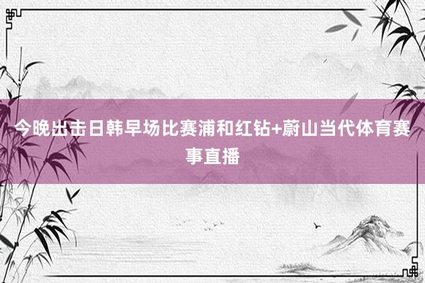 今晚出击日韩早场比赛浦和红钻+蔚山当代体育赛事直播