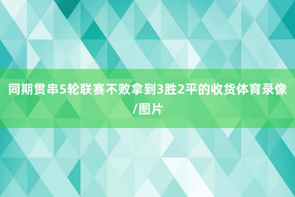 同期贯串5轮联赛不败拿到3胜2平的收货体育录像/图片
