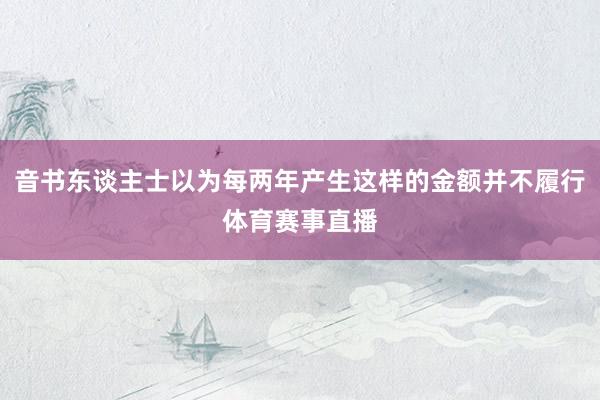 音书东谈主士以为每两年产生这样的金额并不履行体育赛事直播