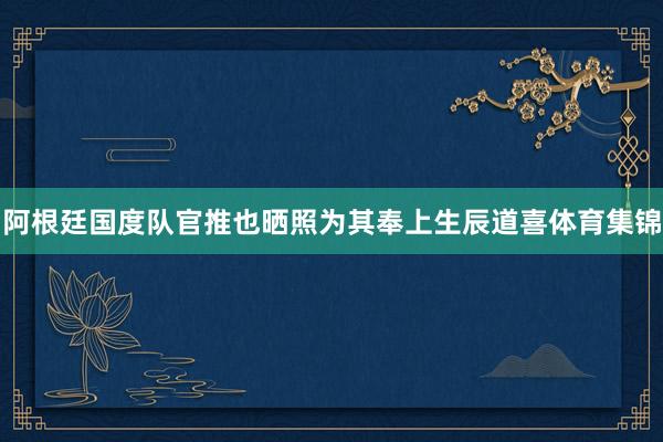 阿根廷国度队官推也晒照为其奉上生辰道喜体育集锦