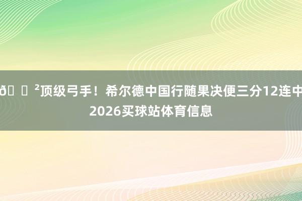 😲顶级弓手！希尔德中国行随果决便三分12连中2026买球站体育信息