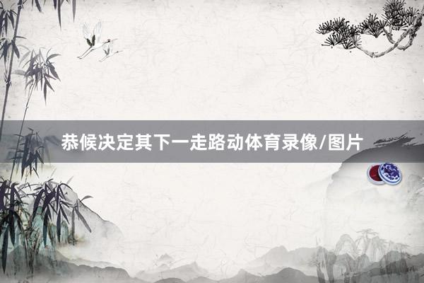 恭候决定其下一走路动体育录像/图片