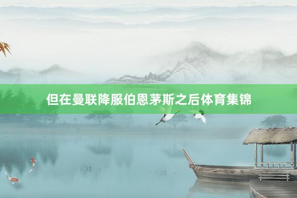 但在曼联降服伯恩茅斯之后体育集锦