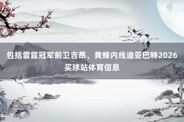 包括雷霆冠军前卫吉昂、黄蜂内线迪亚巴特2026买球站体育信息