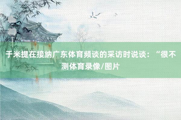 于米提在接纳广东体育频谈的采访时说谈：“很不测体育录像/图片