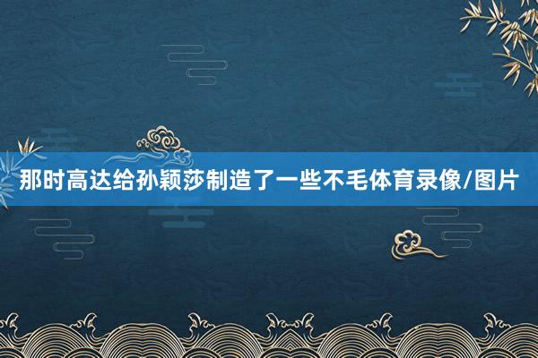 那时高达给孙颖莎制造了一些不毛体育录像/图片