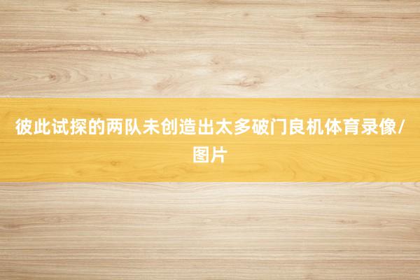 彼此试探的两队未创造出太多破门良机体育录像/图片