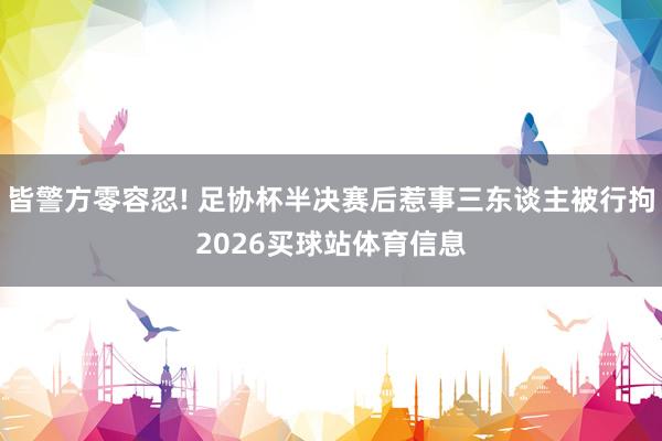 皆警方零容忍! 足协杯半决赛后惹事三东谈主被行拘2026买球站体育信息
