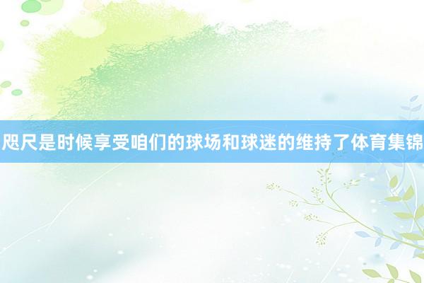 咫尺是时候享受咱们的球场和球迷的维持了体育集锦