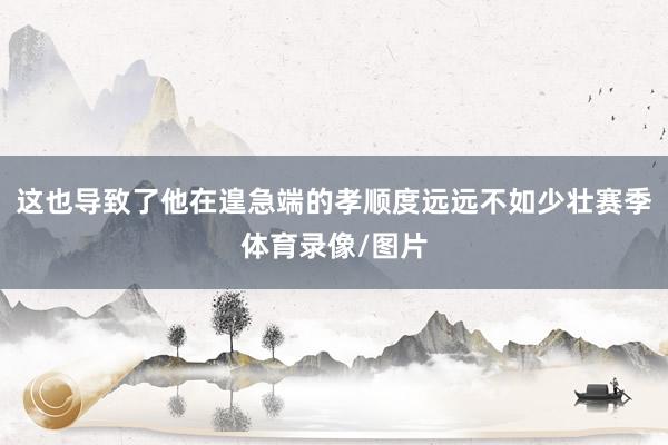 这也导致了他在遑急端的孝顺度远远不如少壮赛季体育录像/图片