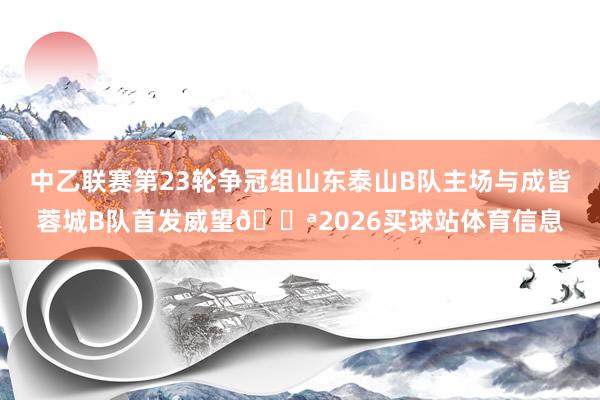 中乙联赛第23轮争冠组山东泰山B队主场与成皆蓉城B队首发威望💪2026买球站体育信息
