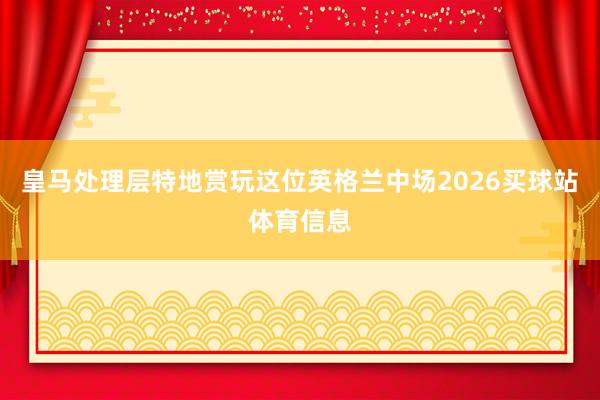 皇马处理层特地赏玩这位英格兰中场2026买球站体育信息