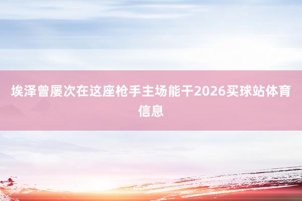 埃泽曾屡次在这座枪手主场能干2026买球站体育信息