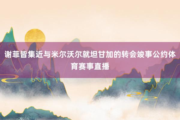 谢菲皆集近与米尔沃尔就坦甘加的转会竣事公约体育赛事直播