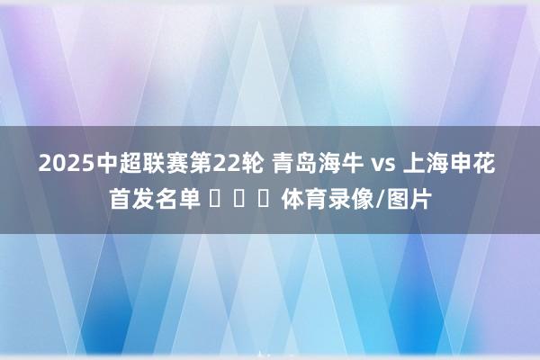 2025中超联赛第22轮 青岛海牛 vs 上海申花 首发名单 ​​​体育录像/图片