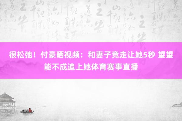 很松弛！付豪晒视频：和妻子竞走让她5秒 望望能不成追上她体育赛事直播