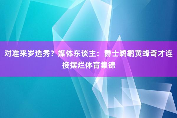 对准来岁选秀？媒体东谈主：爵士鹈鹕黄蜂奇才连接摆烂体育集锦