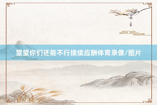 望望你们还能不行接续应酬体育录像/图片
