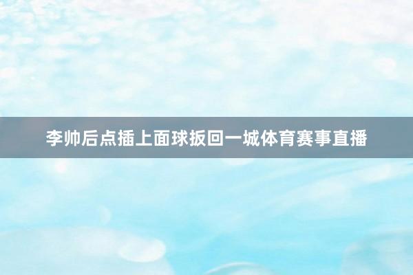 李帅后点插上面球扳回一城体育赛事直播