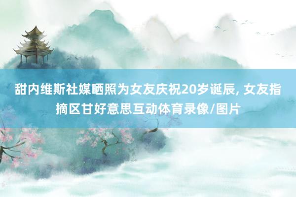 甜内维斯社媒晒照为女友庆祝20岁诞辰, 女友指摘区甘好意思互动体育录像/图片