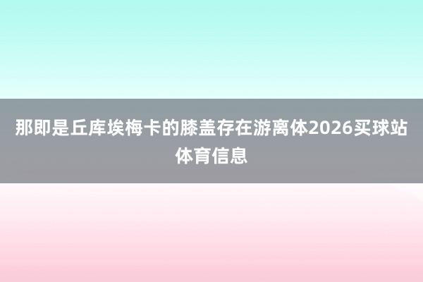那即是丘库埃梅卡的膝盖存在游离体2026买球站体育信息