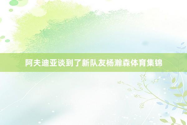 阿夫迪亚谈到了新队友杨瀚森体育集锦