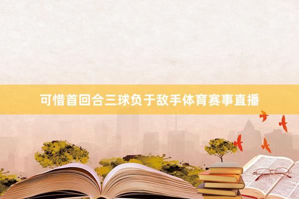 可惜首回合三球负于敌手体育赛事直播