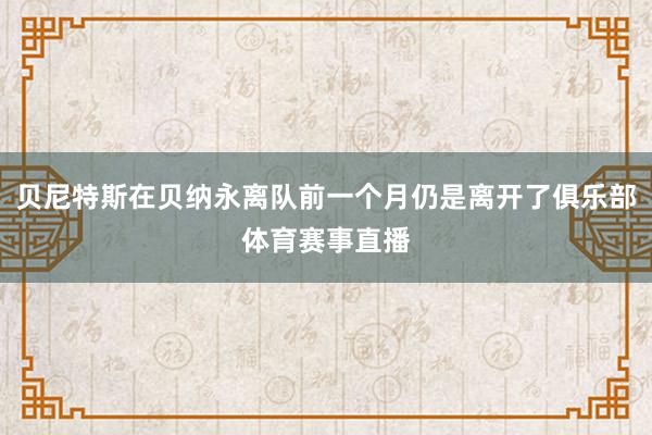 贝尼特斯在贝纳永离队前一个月仍是离开了俱乐部体育赛事直播
