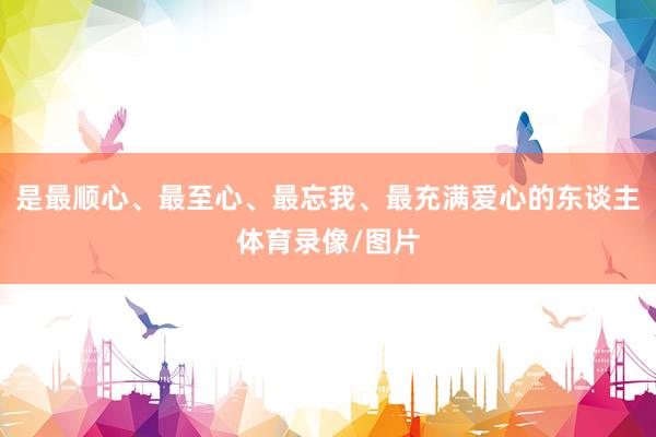 是最顺心、最至心、最忘我、最充满爱心的东谈主体育录像/图片