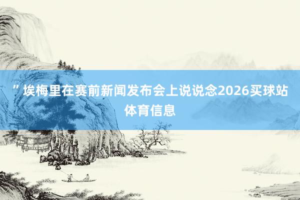 ”埃梅里在赛前新闻发布会上说说念2026买球站体育信息