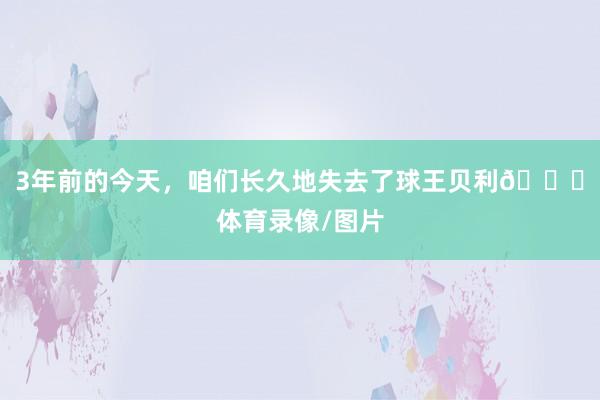3年前的今天，咱们长久地失去了球王贝利🙏体育录像/图片