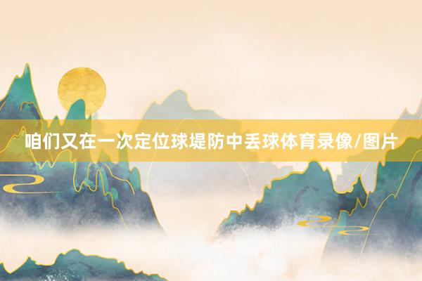 咱们又在一次定位球堤防中丢球体育录像/图片