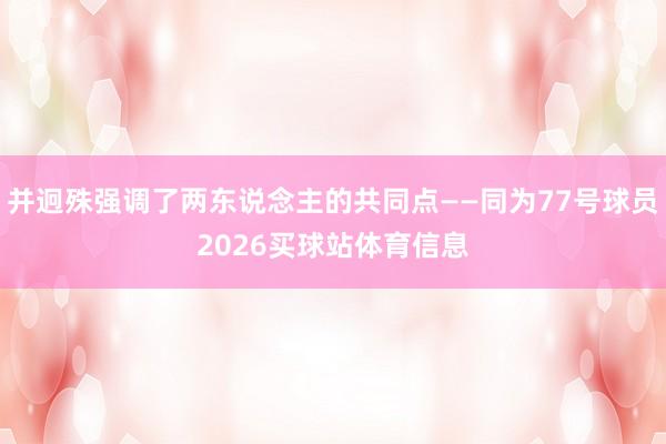 并迥殊强调了两东说念主的共同点——同为77号球员2026买球站体育信息