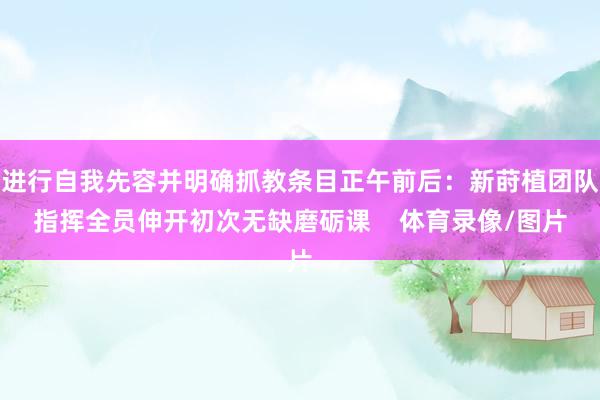 进行自我先容并明确抓教条目正午前后：新莳植团队指挥全员伸开初次无缺磨砺课    体育录像/图片