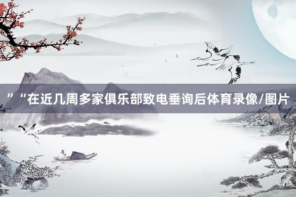 ”　　“在近几周多家俱乐部致电垂询后体育录像/图片