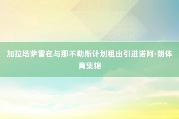 加拉塔萨雷在与那不勒斯计划租出引进诺阿·朗体育集锦