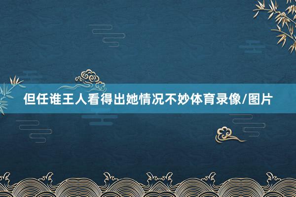 但任谁王人看得出她情况不妙体育录像/图片