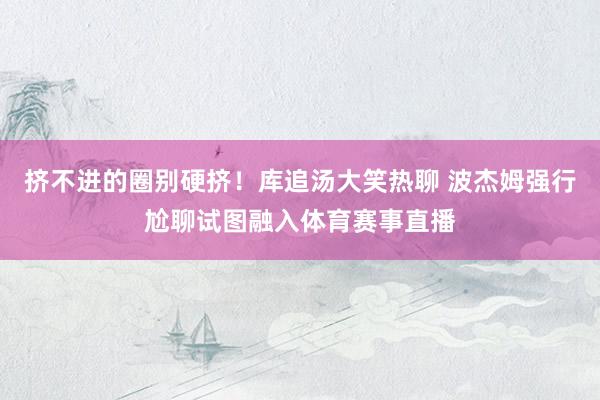 挤不进的圈别硬挤！库追汤大笑热聊 波杰姆强行尬聊试图融入体育赛事直播