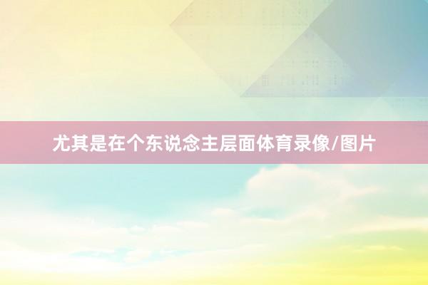 尤其是在个东说念主层面体育录像/图片