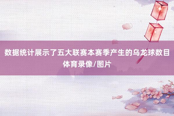 数据统计展示了五大联赛本赛季产生的乌龙球数目体育录像/图片
