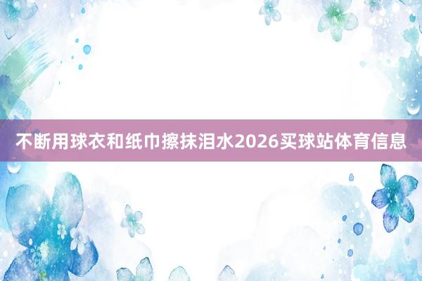 不断用球衣和纸巾擦抹泪水2026买球站体育信息