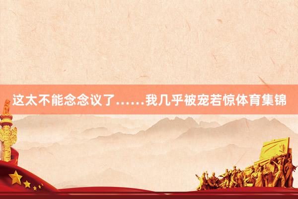 这太不能念念议了……我几乎被宠若惊体育集锦