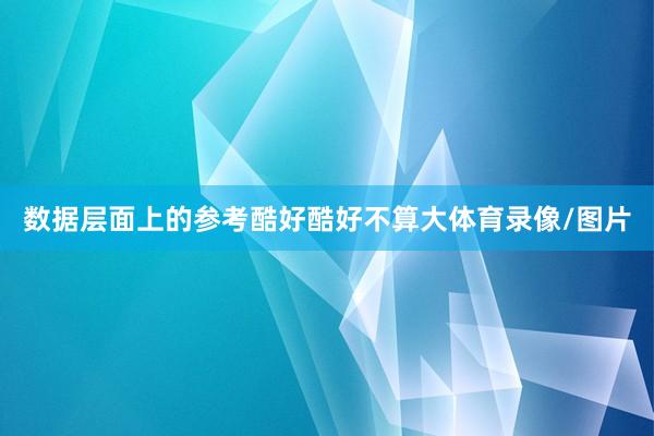 数据层面上的参考酷好酷好不算大体育录像/图片