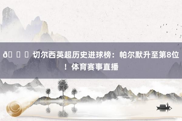 🏆切尔西英超历史进球榜：帕尔默升至第8位！体育赛事直播