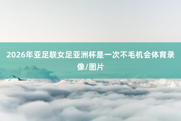 2026年亚足联女足亚洲杯是一次不毛机会体育录像/图片
