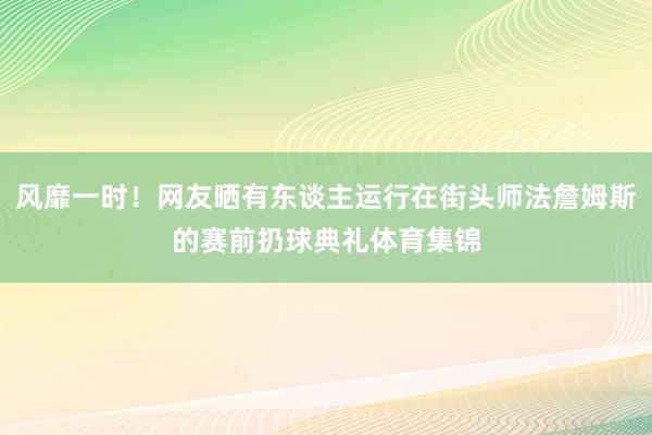 风靡一时！网友晒有东谈主运行在街头师法詹姆斯的赛前扔球典礼体育集锦