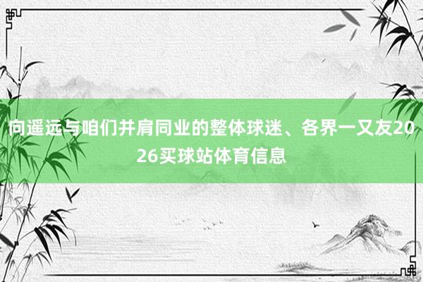 向遥远与咱们并肩同业的整体球迷、各界一又友2026买球站体育信息